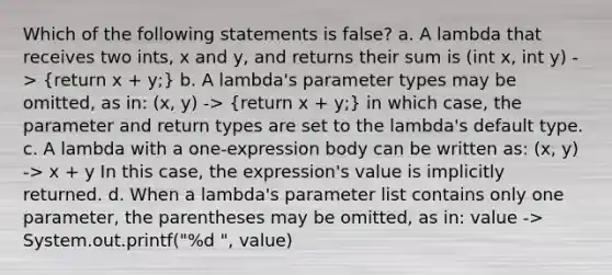 Which of the following statements is false? a. A lambda that receives two ints, x and y, and returns their sum is (int x, int y) -> (return x + y;) b. A lambda's parameter types may be omitted, as in: (x, y) -> (return x + y;) in which case, the parameter and return types are set to the lambda's default type. c. A lambda with a one-expression body can be written as: (x, y) -> x + y In this case, the expression's value is implicitly returned. d. When a lambda's parameter list contains only one parameter, the parentheses may be omitted, as in: value -> System.out.printf("%d ", value)