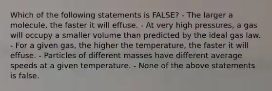 Which of the following statements is FALSE? - The larger a molecule, the faster it will effuse. - At very high pressures, a gas will occupy a smaller volume than predicted by the ideal gas law. - For a given gas, the higher the temperature, the faster it will effuse. - Particles of different masses have different average speeds at a given temperature. - None of the above statements is false.