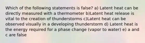 Which of the following statements is false? a) Latent heat can be directly measured with a thermometer b)Latent heat release is vital to the creation of thunderstorms c)Latent heat can be observed visually in a developing thunderstorm d) Latent heat is the energy required for a phase change (vapor to water) e) a and c are false