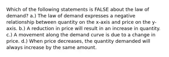 Which of the following statements is FALSE about the law of demand? a.) The law of demand expresses a negative relationship between quantity on the x-axis and price on the y-axis. b.) A reduction in price will result in an increase in quantity. c.) A movement along the <a href='https://www.questionai.com/knowledge/ka2tUMvON2-demand-curve' class='anchor-knowledge'>demand curve</a> is due to a change in price. d.) When price decreases, the quantity demanded will always increase by the same amount.