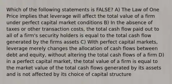 Which of the following statements is FALSE? A) The Law of One Price implies that leverage will affect the total value of a firm under perfect capital market conditions B) In the absence of taxes or other transaction costs, the total cash flow paid out to all of a firm's security holders is equal to the total cash flow generated by the firms assets C) With perfect capital markets, leverage merely changes the allocation of cash flows between debt and equity, without altering the total cash flows of a firm D) in a perfect capital market, the total value of a firm is equal to the market value of the total cash flows generated by its assets and is not affected by its choice of capital structure