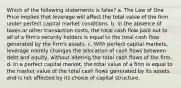 Which of the following statements is false? a. The Law of One Price implies that leverage will affect the total value of the firm under perfect capital market conditions. b. In the absence of taxes or other transaction costs, the total cash flow paid out to all of a firm's security holders is equal to the total cash flow generated by the firm's assets. c. With perfect capital markets, leverage merely changes the allocation of cash flows between debt and equity, without altering the total cash flows of the firm. d. In a perfect capital market, the total value of a firm is equal to the market value of the total cash flows generated by its assets and is not affected by its choice of capital structure.