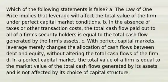 Which of the following statements is false? a. The Law of One Price implies that leverage will affect the total value of the firm under perfect capital market conditions. b. In the absence of taxes or other transaction costs, the total cash flow paid out to all of a firm's security holders is equal to the total cash flow generated by the firm's assets. c. With perfect capital markets, leverage merely changes the allocation of cash flows between debt and equity, without altering the total cash flows of the firm. d. In a perfect capital market, the total value of a firm is equal to the market value of the total cash flows generated by its assets and is not affected by its choice of capital structure.