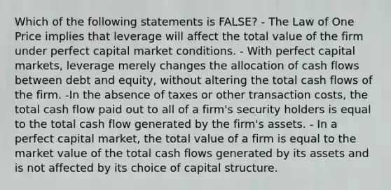 Which of the following statements is FALSE? - The Law of One Price implies that leverage will affect the total value of the firm under perfect capital market conditions. - With perfect capital markets, leverage merely changes the allocation of cash flows between debt and equity, without altering the total cash flows of the firm. -In the absence of taxes or other transaction costs, the total cash flow paid out to all of a firm's security holders is equal to the total cash flow generated by the firm's assets. - In a perfect capital market, the total value of a firm is equal to the market value of the total cash flows generated by its assets and is not affected by its choice of capital structure.