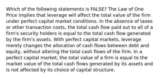 Which of the following statements is FALSE? The Law of One Price implies that leverage will affect the total value of the firm under perfect capital market conditions. In the absence of taxes or other transaction costs, the total cash flow paid out to all of a firm's security holders is equal to the total cash flow generated by the firm's assets. With perfect capital markets, leverage merely changes the allocation of cash flows between debt and equity, without altering the total cash flows of the firm. In a perfect capital market, the total value of a firm is equal to the market value of the total cash flows generated by its assets and is not affected by its choice of capital structure.