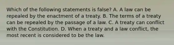 Which of the following statements is false? A. A law can be repealed by the enactment of a treaty. B. The terms of a treaty can be repealed by the passage of a law. C. A treaty can conflict with the Constitution. D. When a treaty and a law conflict, the most recent is considered to be the law.