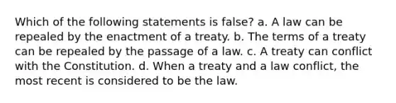 Which of the following statements is false? a. A law can be repealed by the enactment of a treaty. b. The terms of a treaty can be repealed by the passage of a law. c. A treaty can conflict with the Constitution. d. When a treaty and a law conflict, the most recent is considered to be the law.