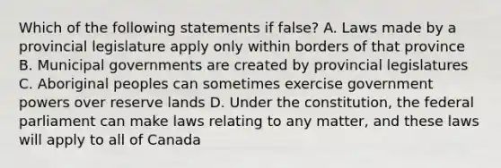 Which of the following statements if false? A. Laws made by a provincial legislature apply only within borders of that province B. Municipal governments are created by provincial legislatures C. Aboriginal peoples can sometimes exercise government powers over reserve lands D. Under the constitution, the federal parliament can make laws relating to any matter, and these laws will apply to all of Canada