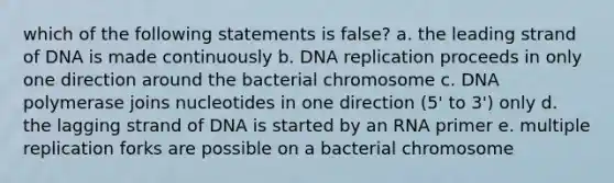 which of the following statements is false? a. the leading strand of DNA is made continuously b. DNA replication proceeds in only one direction around the bacterial chromosome c. DNA polymerase joins nucleotides in one direction (5' to 3') only d. the lagging strand of DNA is started by an RNA primer e. multiple replication forks are possible on a bacterial chromosome