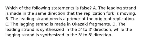 Which of the following statements is false? A. The leading strand is made in the same direction that the replication fork is moving. B. The leading strand needs a primer at the origin of replication. C. The lagging strand is made in Okazaki fragments. D. The leading strand is synthesized in the 5' to 3' direction, while the lagging strand is synthesized in the 3' to 5' direction.