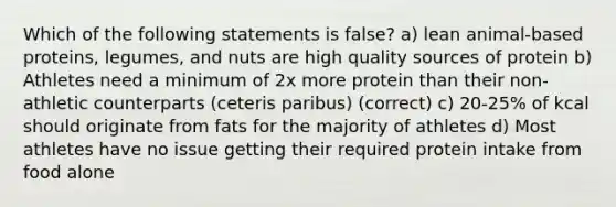 Which of the following statements is false? a) lean animal-based proteins, legumes, and nuts are high quality sources of protein b) Athletes need a minimum of 2x more protein than their non-athletic counterparts (ceteris paribus) (correct) c) 20-25% of kcal should originate from fats for the majority of athletes d) Most athletes have no issue getting their required protein intake from food alone