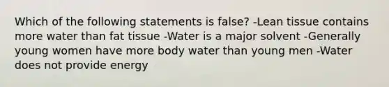 Which of the following statements is false? -Lean tissue contains more water than fat tissue -Water is a major solvent -Generally young women have more body water than young men -Water does not provide energy