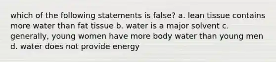 which of the following statements is false? a. lean tissue contains more water than fat tissue b. water is a major solvent c. generally, young women have more body water than young men d. water does not provide energy