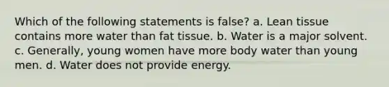 Which of the following statements is false? a. Lean tissue contains more water than fat tissue. b. Water is a major solvent. c. Generally, young women have more body water than young men. d. Water does not provide energy.