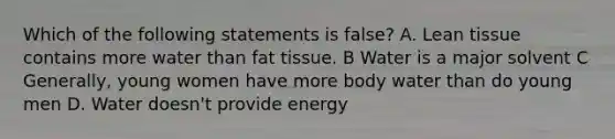 Which of the following statements is false? A. Lean tissue contains more water than fat tissue. B Water is a major solvent C Generally, young women have more body water than do young men D. Water doesn't provide energy