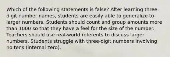 Which of the following statements is false? After learning three-digit number names, students are easily able to generalize to larger numbers. Students should count and group amounts more than 1000 so that they have a feel for the size of the number. Teachers should use real-world referents to discuss larger numbers. Students struggle with three-digit numbers involving no tens (internal zero).