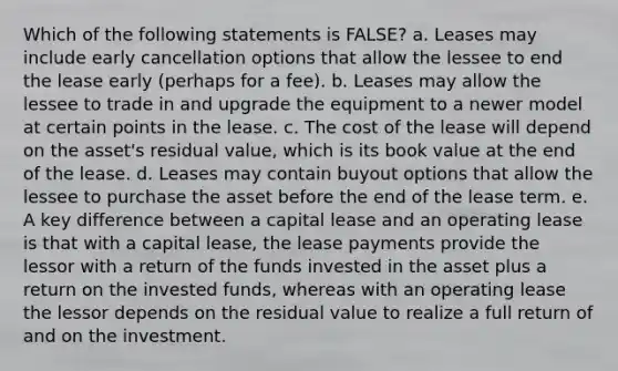 Which of the following statements is FALSE? a. Leases may include early cancellation options that allow the lessee to end the lease early (perhaps for a fee). b. Leases may allow the lessee to trade in and upgrade the equipment to a newer model at certain points in the lease. c. The cost of the lease will depend on the asset's residual value, which is its book value at the end of the lease. d. Leases may contain buyout options that allow the lessee to purchase the asset before the end of the lease term. e. A key difference between a capital lease and an operating lease is that with a capital lease, the lease payments provide the lessor with a return of the funds invested in the asset plus a return on the invested funds, whereas with an operating lease the lessor depends on the residual value to realize a full return of and on the investment.