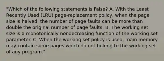 "Which of the following statements is False? A. With the Least Recently Used (LRU) page-replacement policy, when the page size is halved, the number of page faults can be more than double the original number of page faults. B. The working set size is a monotonically nondecreasing function of the working set parameter. C. When the working set policy is used, main memory may contain some pages which do not belong to the working set of any program."