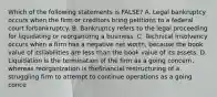 Which of the following statements is FALSE? A. Legal bankruptcy occurs when the firm or creditors bring petitions to a federal court forbankruptcy. B. Bankruptcy refers to the legal proceeding for liquidating or reorganizing a business. C. Technical insolvency occurs when a firm has a negative net worth, because the book value of itsliabilities are less than the book value of its assets. D. Liquidation is the termination of the firm as a going concern, whereas reorganization is thefinancial restructuring of a struggling firm to attempt to continue operations as a going conce