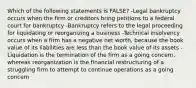 Which of the following statements is FALSE? -Legal bankruptcy occurs when the firm or creditors bring petitions to a federal court for bankruptcy -Bankruptcy refers to the legal proceeding for liquidating or reorganizing a business -Technical insolvency occurs when a firm has a negative net worth, because the book value of its liabilities are less than the book value of its assets -Liquidation is the termination of the firm as a going concern, whereas reorganization is the financial restructuring of a struggling firm to attempt to continue operations as a going concern