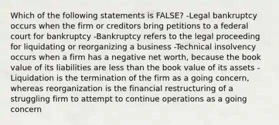 Which of the following statements is FALSE? -Legal bankruptcy occurs when the firm or creditors bring petitions to a federal court for bankruptcy -Bankruptcy refers to the legal proceeding for liquidating or reorganizing a business -Technical insolvency occurs when a firm has a negative net worth, because the book value of its liabilities are less than the book value of its assets -Liquidation is the termination of the firm as a going concern, whereas reorganization is the financial restructuring of a struggling firm to attempt to continue operations as a going concern