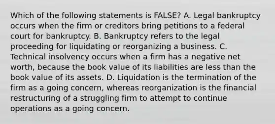 Which of the following statements is FALSE? A. Legal bankruptcy occurs when the firm or creditors bring petitions to a federal court for bankruptcy. B. Bankruptcy refers to the legal proceeding for liquidating or reorganizing a business. C. Technical insolvency occurs when a firm has a negative net worth, because the book value of its liabilities are less than the book value of its assets. D. Liquidation is the termination of the firm as a going concern, whereas reorganization is the financial restructuring of a struggling firm to attempt to continue operations as a going concern.