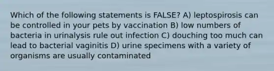 Which of the following statements is FALSE? A) leptospirosis can be controlled in your pets by vaccination B) low numbers of bacteria in urinalysis rule out infection C) douching too much can lead to bacterial vaginitis D) urine specimens with a variety of organisms are usually contaminated