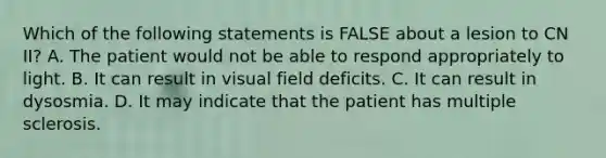 Which of the following statements is FALSE about a lesion to CN II? A. The patient would not be able to respond appropriately to light. B. It can result in visual field deficits. C. It can result in dysosmia. D. It may indicate that the patient has multiple sclerosis.