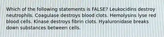 Which of the following statements is FALSE? Leukocidins destroy neutrophils. Coagulase destroys blood clots. Hemolysins lyse red blood cells. Kinase destroys fibrin clots. Hyaluronidase breaks down substances between cells.