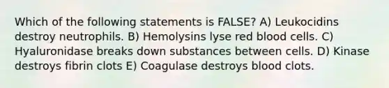 Which of the following statements is FALSE? A) Leukocidins destroy neutrophils. B) Hemolysins lyse red blood cells. C) Hyaluronidase breaks down substances between cells. D) Kinase destroys fibrin clots E) Coagulase destroys blood clots.