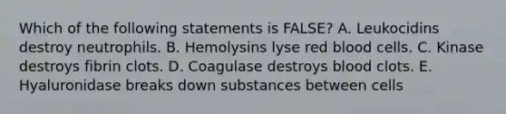 Which of the following statements is FALSE? A. Leukocidins destroy neutrophils. B. Hemolysins lyse red blood cells. C. Kinase destroys fibrin clots. D. Coagulase destroys blood clots. E. Hyaluronidase breaks down substances between cells