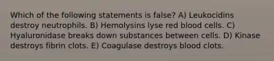 Which of the following statements is false? A) Leukocidins destroy neutrophils. B) Hemolysins lyse red blood cells. C) Hyaluronidase breaks down substances between cells. D) Kinase destroys fibrin clots. E) Coagulase destroys blood clots.