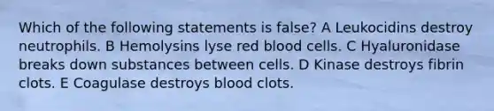 Which of the following statements is false? A Leukocidins destroy neutrophils. B Hemolysins lyse red blood cells. C Hyaluronidase breaks down substances between cells. D Kinase destroys fibrin clots. E Coagulase destroys blood clots.