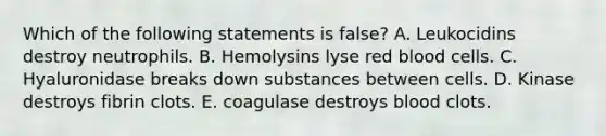 Which of the following statements is false? A. Leukocidins destroy neutrophils. B. Hemolysins lyse red blood cells. C. Hyaluronidase breaks down substances between cells. D. Kinase destroys fibrin clots. E. coagulase destroys blood clots.