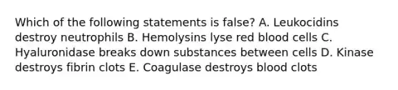 Which of the following statements is false? A. Leukocidins destroy neutrophils B. Hemolysins lyse red blood cells C. Hyaluronidase breaks down substances between cells D. Kinase destroys fibrin clots E. Coagulase destroys blood clots