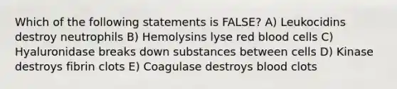 Which of the following statements is FALSE? A) Leukocidins destroy neutrophils B) Hemolysins lyse red blood cells C) Hyaluronidase breaks down substances between cells D) Kinase destroys fibrin clots E) Coagulase destroys blood clots