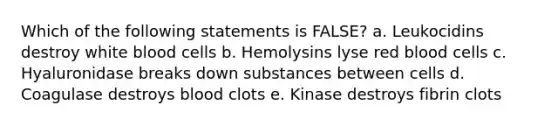 Which of the following statements is FALSE? a. Leukocidins destroy white blood cells b. Hemolysins lyse red blood cells c. Hyaluronidase breaks down substances between cells d. Coagulase destroys blood clots e. Kinase destroys fibrin clots