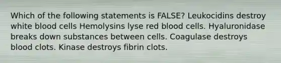 Which of the following statements is FALSE? Leukocidins destroy white blood cells Hemolysins lyse red blood cells. Hyaluronidase breaks down substances between cells. Coagulase destroys blood clots. Kinase destroys fibrin clots.