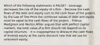 Which of the following statements is FALSE? - Leverage decreases the risk of the equity of a firm. - Because the cash flows of the debt and equity sum to the cash flows of the project, by the Law of One Price the combined values of debt and equity must be equal to the cash flows of the project. - Franco Modigliani and Merton Miller argued that with perfect capital markets, the total value of a firm should not depend on its capital structure. - It is inappropriate to discount the cash flows of levered equity at the same discount rate that we use for unlevered equity.