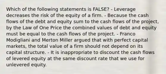 Which of the following statements is FALSE? - Leverage decreases the risk of the equity of a firm. - Because the cash flows of the debt and equity sum to the cash flows of the project, by the Law of One Price the combined values of debt and equity must be equal to the cash flows of the project. - Franco Modigliani and Merton Miller argued that with perfect capital markets, the total value of a firm should not depend on its capital structure. - It is inappropriate to discount the cash flows of levered equity at the same discount rate that we use for unlevered equity.