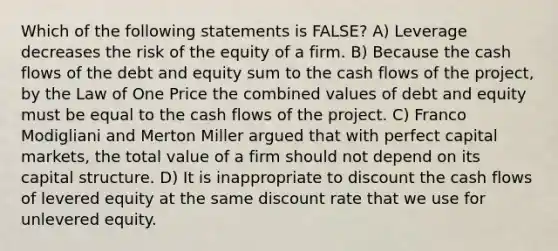 Which of the following statements is FALSE? A) Leverage decreases the risk of the equity of a firm. B) Because the cash flows of the debt and equity sum to the cash flows of the project, by the Law of One Price the combined values of debt and equity must be equal to the cash flows of the project. C) Franco Modigliani and Merton Miller argued that with perfect capital markets, the total value of a firm should not depend on its capital structure. D) It is inappropriate to discount the cash flows of levered equity at the same discount rate that we use for unlevered equity.