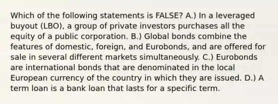 Which of the following statements is​ FALSE? A.) In a leveraged buyout​ (LBO), a group of private investors purchases all the equity of a public corporation. B.) Global bonds combine the features of​ domestic, foreign, and​ Eurobonds, and are offered for sale in several different markets simultaneously. C.) Eurobonds are international bonds that are denominated in the local European currency of the country in which they are issued. D.) A term loan is a bank loan that lasts for a specific term.