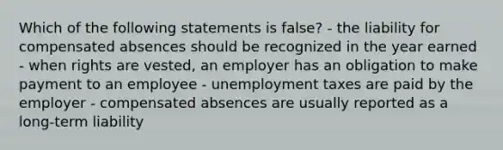 Which of the following statements is false? - the liability for compensated absences should be recognized in the year earned - when rights are vested, an employer has an obligation to make payment to an employee - unemployment taxes are paid by the employer - compensated absences are usually reported as a long-term liability