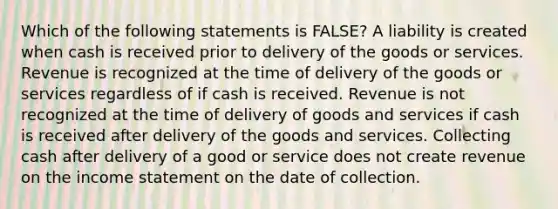 Which of the following statements is FALSE? A liability is created when cash is received prior to delivery of the goods or services. Revenue is recognized at the time of delivery of the goods or services regardless of if cash is received. Revenue is not recognized at the time of delivery of goods and services if cash is received after delivery of the goods and services. Collecting cash after delivery of a good or service does not create revenue on the income statement on the date of collection.