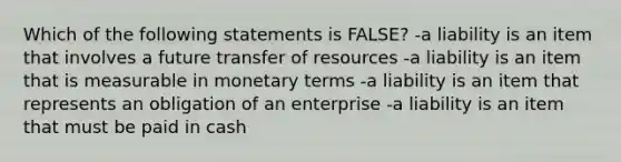 Which of the following statements is FALSE? -a liability is an item that involves a future transfer of resources -a liability is an item that is measurable in monetary terms -a liability is an item that represents an obligation of an enterprise -a liability is an item that must be paid in cash