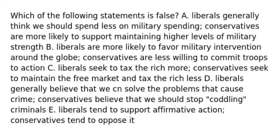 Which of the following statements is false? A. liberals generally think we should spend less on military spending; conservatives are more likely to support maintaining higher levels of military strength B. liberals are more likely to favor military intervention around the globe; conservatives are less willing to commit troops to action C. liberals seek to tax the rich more; conservatives seek to maintain the free market and tax the rich less D. liberals generally believe that we cn solve the problems that cause crime; conservatives believe that we should stop "coddling" criminals E. liberals tend to support <a href='https://www.questionai.com/knowledge/k15TsidlpG-affirmative-action' class='anchor-knowledge'>affirmative action</a>; conservatives tend to oppose it