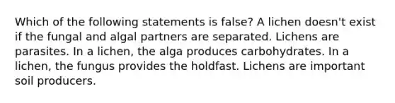 Which of the following statements is false? A lichen doesn't exist if the fungal and algal partners are separated. Lichens are parasites. In a lichen, the alga produces carbohydrates. In a lichen, the fungus provides the holdfast. Lichens are important soil producers.