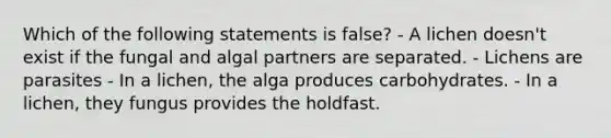 Which of the following statements is false? - A lichen doesn't exist if the fungal and algal partners are separated. - Lichens are parasites - In a lichen, the alga produces carbohydrates. - In a lichen, they fungus provides the holdfast.