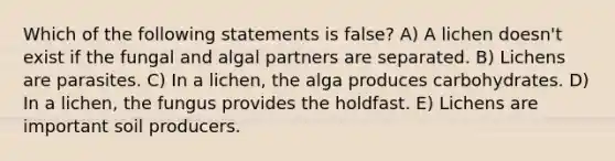 Which of the following statements is false? A) A lichen doesn't exist if the fungal and algal partners are separated. B) Lichens are parasites. C) In a lichen, the alga produces carbohydrates. D) In a lichen, the fungus provides the holdfast. E) Lichens are important soil producers.