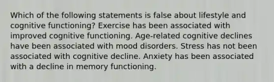 Which of the following statements is false about lifestyle and cognitive functioning? Exercise has been associated with improved cognitive functioning. Age-related cognitive declines have been associated with mood disorders. Stress has not been associated with cognitive decline. Anxiety has been associated with a decline in memory functioning.